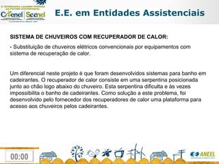 E.E. em Entidades Assistenciais SISTEMA DE CHUVEIROS COM RECUPERADOR DE CALOR: - Substituição de chuveiros elétricos convencionais por equipamentos com sistema de recuperação de calor. Um diferencial neste projeto é que foram desenvolvidos sistemas para banho em cadeirantes. O recuperador de calor consiste em uma serpentina posicionada junto ao chão logo abaixo do chuveiro. Esta serpentina dificulta e às vezes impossibilita o banho de cadeirantes. Como solução a este problema, foi desenvolvido pelo fornecedor dos recuperadores de calor uma plataforma para acesso aos chuveiros pelos cadeirantes. 