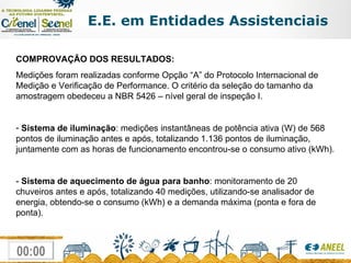 E.E. em Entidades Assistenciais COMPROVAÇÃO DOS RESULTADOS: Medições foram realizadas conforme Opção “A” do Protocolo Internacional de Medição e Verificação de Performance. O critério da seleção do tamanho da amostragem obedeceu a NBR 5426 – nível geral de inspeção I. Sistema de iluminação : medições instantâneas de potência ativa (W) de 568 pontos de iluminação antes e após, totalizando 1.136 pontos de iluminação, juntamente com as horas de funcionamento encontrou-se o consumo ativo (kWh). -  Sistema de aquecimento de água para banho : monitoramento de 20 chuveiros antes e após, totalizando 40 medições, utilizando-se analisador de energia, obtendo-se o consumo (kWh) e a demanda máxima (ponta e fora de ponta). 