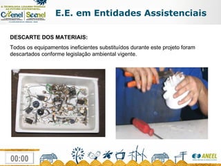 E.E. em Entidades Assistenciais DESCARTE DOS MATERIAIS: Todos os equipamentos ineficientes substituídos durante este projeto foram descartados conforme legislação ambiental vigente. 