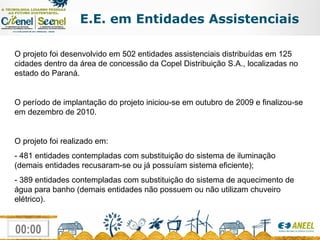 E.E. em Entidades Assistenciais O projeto foi desenvolvido em 502 entidades assistenciais distribuídas em 125 cidades dentro da área de concessão da Copel Distribuição S.A., localizadas no estado do Paraná. O período de implantação do projeto iniciou-se em outubro de 2009 e finalizou-se em dezembro de 2010. O projeto foi realizado em: - 481 entidades contempladas com substituição do sistema de iluminação (demais entidades recusaram-se ou já possuíam sistema eficiente); - 389 entidades contempladas com substituição do sistema de aquecimento de água para banho (demais entidades não possuem ou não utilizam chuveiro elétrico). 