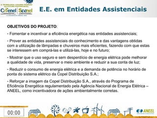 OBJETIVOS DO PROJETO : Fomentar e incentivar a eficiência energética nas entidades assistenciais; Prover as entidades assistenciais do conhecimento e das vantagens obtidas com a utilização de lâmpadas e chuveiros mais eficientes, fazendo com que estas se interessem em comprá-las e utilizá-las, hoje e no futuro; Mostrar que o uso seguro e sem desperdício de energia elétrica pode melhorar a qualidade de vida, preservar o meio ambiente e reduzir a sua conta de luz; Reduzir o consumo de energia elétrica e a demanda de potência no horário de ponta do sistema elétrico da Copel Distribuição S.A.; Reforçar a imagem da Copel Distribuição S.A., através do Programa de Eficiência Energética regulamentado pela Agência Nacional de Energia Elétrica – ANEEL, como incentivadora de ações ambientalmente corretas. E.E. em Entidades Assistenciais 