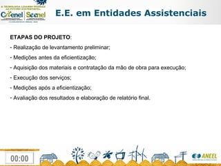 ETAPAS DO PROJETO : Realização de levantamento preliminar; Medições antes da eficientização; Aquisição dos materiais e contratação da mão de obra para execução; Execução dos serviços; Medições após a eficientização; Avaliação dos resultados e elaboração de relatório final. E.E. em Entidades Assistenciais 