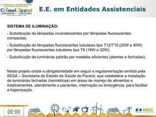 E.E. em Entidades Assistenciais SISTEMA DE ILUMINAÇÃO: - Substituição de lâmpadas incandescentes por lâmpadas fluorescentes compactas; - Substituição de lâmpadas fluorescentes tubulares tipo T12/T10 (20W e 40W) por lâmpadas fluorescentes tubulares tipo T8 (16W e 32W); - Substituição de luminárias padrão por modelos eficientes (abertas e fechadas). Neste projeto existe a obrigatoriedade em seguir a regulamentação emitida pela SESA – Secretaria do Estado da Saúde do Paraná, que estabelece a instalação de luminárias fechadas (herméticas) em áreas de manejo de alimentos e medicamentos, atendimento a pacientes, internação ou emergência, para facilitar a higienização. 
