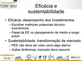 Eficácia e sustentabilidade Eficácia: desempenho dos investimentos Escolher melhores potenciais técnico-econômicos Papel da EE no planejamento de médio e longo prazo Sustentabilidade: transformação de mercado PEE não deve ser visto como algo eterno Ações dinâmicas, mercado deve assumir 