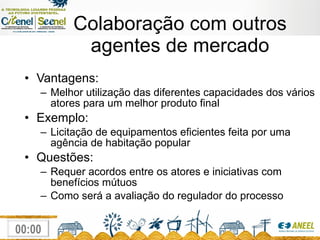 Colaboração com outros agentes de mercado Vantagens: Melhor utilização das diferentes capacidades dos vários atores para um melhor produto final Exemplo:  Licitação de equipamentos eficientes feita por uma agência de habitação popular Questões: Requer acordos entre os atores e iniciativas com benefícios mútuos Como será a avaliação do regulador do processo 