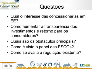 Questões Qual o interesse das concessionárias em EE? Como aumentar a transparência dos investimentos e retorno para os consumidores? Quais são os obstáculos principais? Como é visto o papel das ESCOs? Como se avalia a regulação existente? 