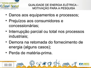 QUALIDADE DE ENERGIA ELÉTRICA -  MOTIVAÇÃO PARA A PESQUISA Danos aos equipamentos e processos; Prejuízos aos consumidores e concessionárias; Interrupção parcial ou total nos processos industriais; Demora na retomada do fornecimento de energia (alguns casos); Perda de matéria-prima. 