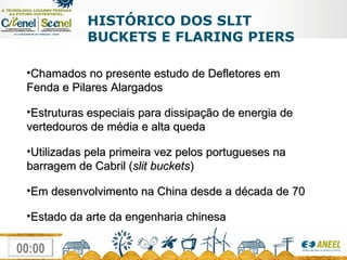 HISTÓRICO DOS SLIT BUCKETS E FLARING PIERS Chamados no presente estudo de Defletores em Fenda e Pilares Alargados Estruturas especiais para dissipação de energia de vertedouros de média e alta queda Utilizadas pela primeira vez pelos portugueses na barragem de Cabril ( slit buckets ) Em desenvolvimento na China desde a década de 70 Estado da arte da engenharia chinesa 