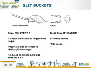 SLIT BUCKETS QUAL SEU EFEITO ? Ocasionam dispersão longitudinal do jato Propiciam alta eficiência na dissipação de energia Redução da erosão para algo entre 1/3 e 2/3 QUAL SUA APLICAÇÃO? Grandes vazões Alta queda 