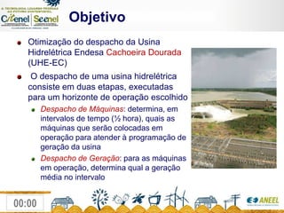 ObjetivoOtimização do despacho da Usina Hidrelétrica EndesaCachoeira Dourada (UHE-EC)O despacho de uma usina hidrelétrica consiste em duas etapas, executadas para um horizonte de operação escolhidoDespacho de Máquinas: determina, em intervalos de tempo (½ hora), quais as máquinas que serão colocadas em operação para atender à programação de geração da usinaDespacho de Geração: para as máquinas em operação, determina qual a geração média no intervalo