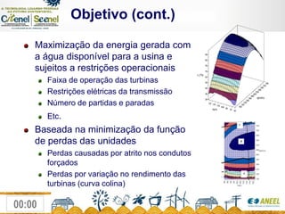               Objetivo (cont.)Maximização da energia gerada com a água disponível para a usina e sujeitos a restrições operacionaisFaixa de operação das turbinas Restrições elétricas da transmissão Número de partidas e paradas Etc.Baseada na minimização da função de perdas das unidadesPerdas causadas por atrito nos condutos forçados Perdas por variação no rendimento das turbinas (curva colina) 
