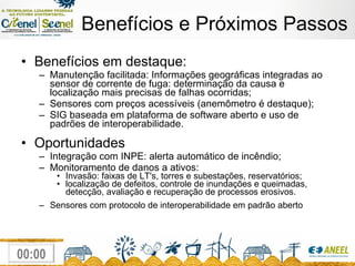 Benefícios e Próximos Passos Benefícios em destaque: Manutenção facilitada: Informações geográficas integradas ao sensor de corrente de fuga: determinação da causa e localização mais precisas de falhas ocorridas; Sensores com preços acessíveis (anemômetro é destaque); SIG baseada em plataforma de software aberto e uso de padrões de interoperabilidade. Oportunidades Integração com INPE: alerta automático de incêndio; Monitoramento de danos a ativos: Invasão: faixas de LT's, torres e subestações, reservatórios; localização de defeitos, controle de inundações e queimadas, detecção, avaliação e recuperação de processos erosivos. Sensores com protocolo de interoperabilidade em padrão aberto 