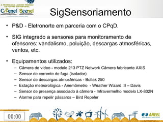 SigSensoriamento P&D - Eletronorte em parceria com o CPqD. SIG integrado a sensores para monitoramento de ofensores: vandalismo, poluição, descargas atmosféricas, ventos, etc.  Equipamentos utilizados: Câmera de vídeo -  modelo 213 PTZ Network Câmera fabricante AXIS Sensor de corrente de fuga (isolador)‏ Sensor de descargas atmosféricas - Boltek 250 Estação meteorológica - Anemômetro  -  Weather Wizard III – Davis Sensor de presença associado à câmera -  Infravermelho modelo LX-802N Alarme para repelir pássaros – Bird Repeler 