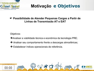 Motivação   e Objetivos    Possibilidade de Atender Pequenas Cargas a Partir de Linhas de Transmissão AT e EAT Objetivos: Analisar a viabilidade técnica e econômica da tecnologia PRE; Analisar seu comportamento frente a descargas atmosféricas; Estabelecer índices operacionais de referência. 