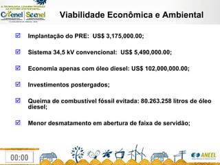 Viabilidade Econômica e Ambiental Implantação do PRE:  US$ 3,175,000.00; Sistema 34,5 kV convencional:  US$ 5,490,000.00; Economia apenas com óleo diesel: US$ 102,000,000.00; Investimentos postergados; Queima de combustível fóssil evitada: 80.263.258 litros de óleo diesel; Menor desmatamento em abertura de faixa de servidão; 