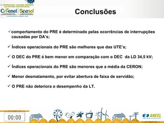 Conclusões comportamento do PRE é determinado pelas ocorrências de interrupções causadas por DA’s;   Índices operacionais do PRE são melhores que das UTE’s; O DEC do PRE é bem menor em comparação com o DEC  da LD 34,5 kV;  Índices operacionais do PRE são menores que a média da CERON; Menor desmatamento, por evitar abertura de faixa de servidão; O PRE não deteriora o desempenho da LT. 