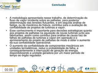 A metodologia apresentada nesse trabalho, de determinação do fluxo de vapor incidente sobre as palhetas, para posterior determinação das tensões flutuantes, e em seguida análise de fadiga, ou de mecânica da fratura, contribui para a avaliação de confiabilidade de projetos de turbinas a vapor.  Esse conhecimento é importante para decisões estratégicas quanto aos projetos de palhetas na aquisição de novas turbinas junto aos fabricantes, assim como contribui para análise de causa raiz de falhas de palhetas de turbinas a vapor em operação e o aprimoramento do projeto de palhetas de modo a obter o aumento da sua confiabilidade operacional. O aumento da confiabilidade de componentes mecânicos em unidades termelétricas, reduz a probabilidade de falha, e consequentemente a interrupção de geração de energia,  disponibilizando a unidade geradora por um maior período de tempo ao órgão regulador. Conclusão 