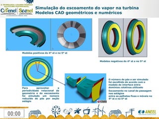 Simulação do escoamento do vapor na turbina Modelos CAD geométricos e numéricos Modelos positivos do 4º st e no 5º st Modelos negativos do 4º st e no 5º st Escoamento no canal de passagem nos estágios  entre as palhetas fixas e móveis no 4º st e no 5º st Para aproveitar a periodicidade rotacional da geometria e do escoamento foi simulado um número reduzido de pás por seção estágio O número de pás a ser simulado foi escolhido de acordo com o modelo de interface entre domínios rotativos utilizado 