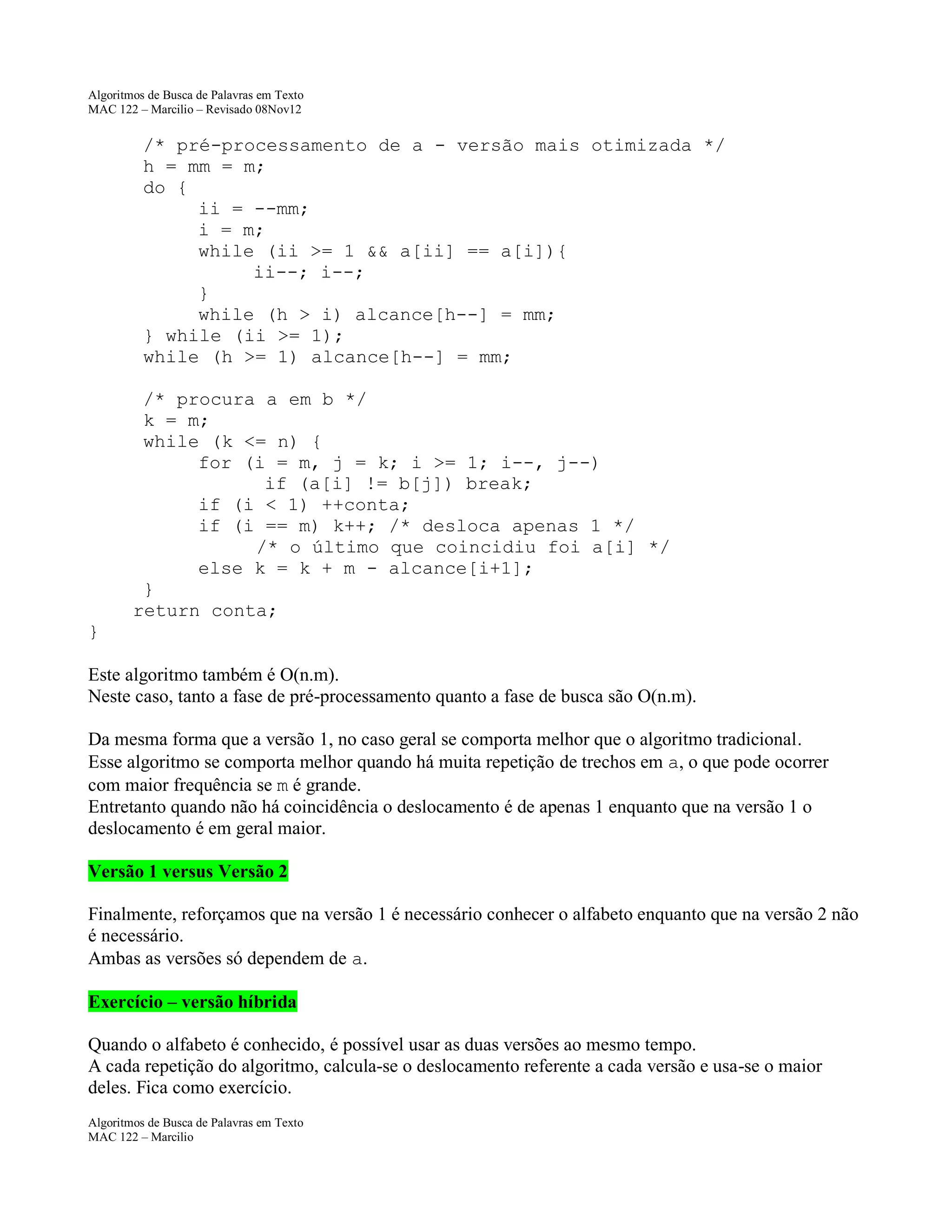 Algoritmos de Busca de Palavras em Texto
MAC 122 – Marcilio – Revisado 08Nov12

/* pré-processamento de a - versão mais otimizada */
h = mm = m;
do {
ii = --mm;
i = m;
while (ii >= 1 && a[ii] == a[i]){
ii--; i--;
}
while (h > i) alcance[h--] = mm;
} while (ii >= 1);
while (h >= 1) alcance[h--] = mm;
/* procura a em b */
k = m;
while (k <= n) {
for (i = m, j = k; i >= 1; i--, j--)
if (a[i] != b[j]) break;
if (i < 1) ++conta;
if (i == m) k++; /* desloca apenas 1 */
/* o último que coincidiu foi a[i] */
else k = k + m - alcance[i+1];
}
return conta;
}
Este algoritmo também é O(n.m).
Neste caso, tanto a fase de pré-processamento quanto a fase de busca são O(n.m).
Da mesma forma que a versão 1, no caso geral se comporta melhor que o algoritmo tradicional.
Esse algoritmo se comporta melhor quando há muita repetição de trechos em a, o que pode ocorrer
com maior frequência se m é grande.
Entretanto quando não há coincidência o deslocamento é de apenas 1 enquanto que na versão 1 o
deslocamento é em geral maior.
Versão 1 versus Versão 2
Finalmente, reforçamos que na versão 1 é necessário conhecer o alfabeto enquanto que na versão 2 não
é necessário.
Ambas as versões só dependem de a.
Exercício – versão híbrida
Quando o alfabeto é conhecido, é possível usar as duas versões ao mesmo tempo.
A cada repetição do algoritmo, calcula-se o deslocamento referente a cada versão e usa-se o maior
deles. Fica como exercício.
Algoritmos de Busca de Palavras em Texto
MAC 122 – Marcilio

 
