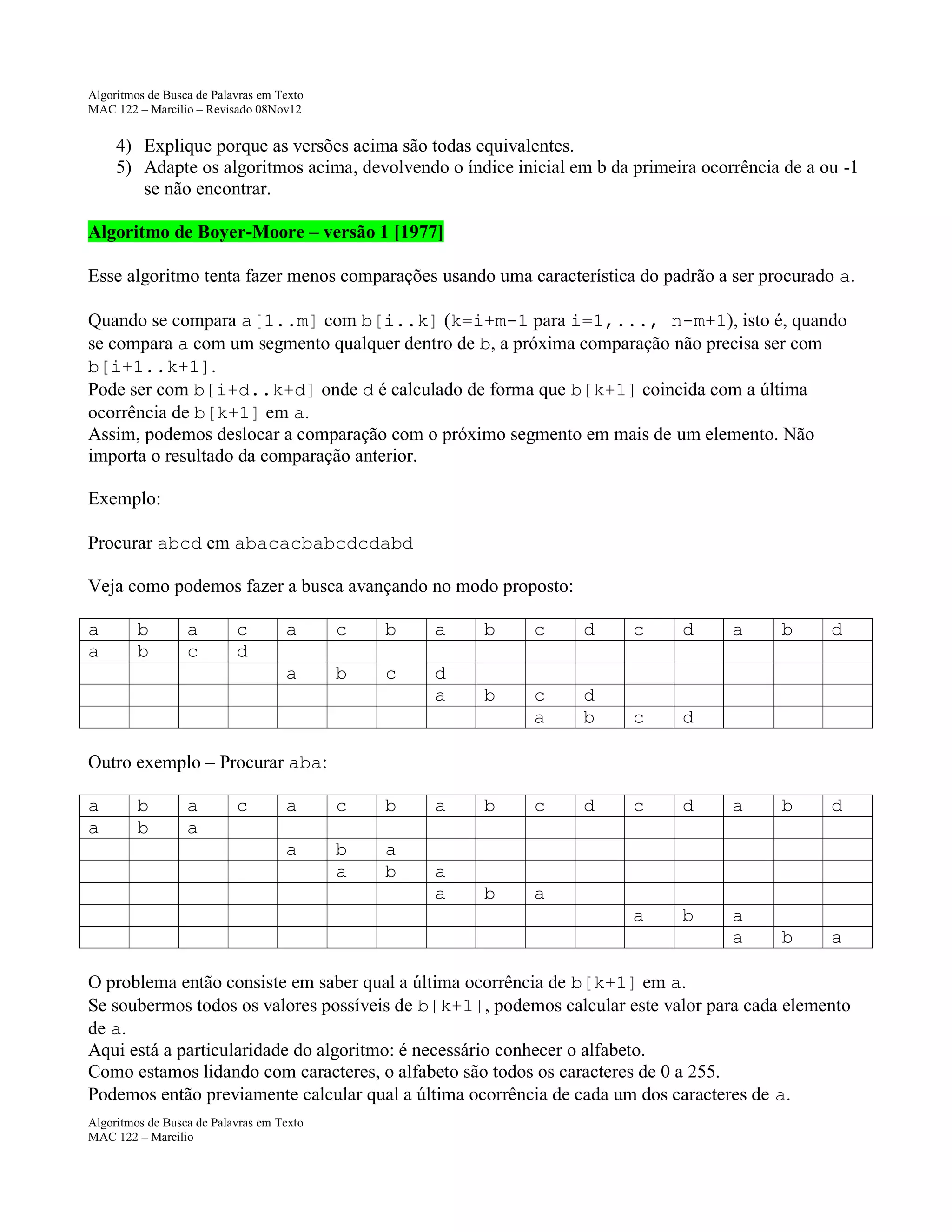 Algoritmos de Busca de Palavras em Texto
MAC 122 – Marcilio – Revisado 08Nov12

4) Explique porque as versões acima são todas equivalentes.
5) Adapte os algoritmos acima, devolvendo o índice inicial em b da primeira ocorrência de a ou -1
se não encontrar.
Algoritmo de Boyer-Moore – versão 1 [1977]
Esse algoritmo tenta fazer menos comparações usando uma característica do padrão a ser procurado a.
Quando se compara a[1..m] com b[i..k] (k=i+m-1 para i=1,..., n-m+1), isto é, quando
se compara a com um segmento qualquer dentro de b, a próxima comparação não precisa ser com
b[i+1..k+1].
Pode ser com b[i+d..k+d] onde d é calculado de forma que b[k+1] coincida com a última
ocorrência de b[k+1] em a.
Assim, podemos deslocar a comparação com o próximo segmento em mais de um elemento. Não
importa o resultado da comparação anterior.
Exemplo:
Procurar abcd em abacacbabcdcdabd
Veja como podemos fazer a busca avançando no modo proposto:
a
a

b
b

a
c

c
d

a

c

b

a

b

c

d

c

d

a

b

d

a

b

c

d
a

b

c
a

d
b

c

d

d

c

d

a

b

d

a

b

a
a

b

a

Outro exemplo – Procurar aba:
a
a

b
b

a
a

c

a

c

b

a

b
a

a
b

a

b

c

a
a

b

a

O problema então consiste em saber qual a última ocorrência de b[k+1] em a.
Se soubermos todos os valores possíveis de b[k+1], podemos calcular este valor para cada elemento
de a.
Aqui está a particularidade do algoritmo: é necessário conhecer o alfabeto.
Como estamos lidando com caracteres, o alfabeto são todos os caracteres de 0 a 255.
Podemos então previamente calcular qual a última ocorrência de cada um dos caracteres de a.
Algoritmos de Busca de Palavras em Texto
MAC 122 – Marcilio

 