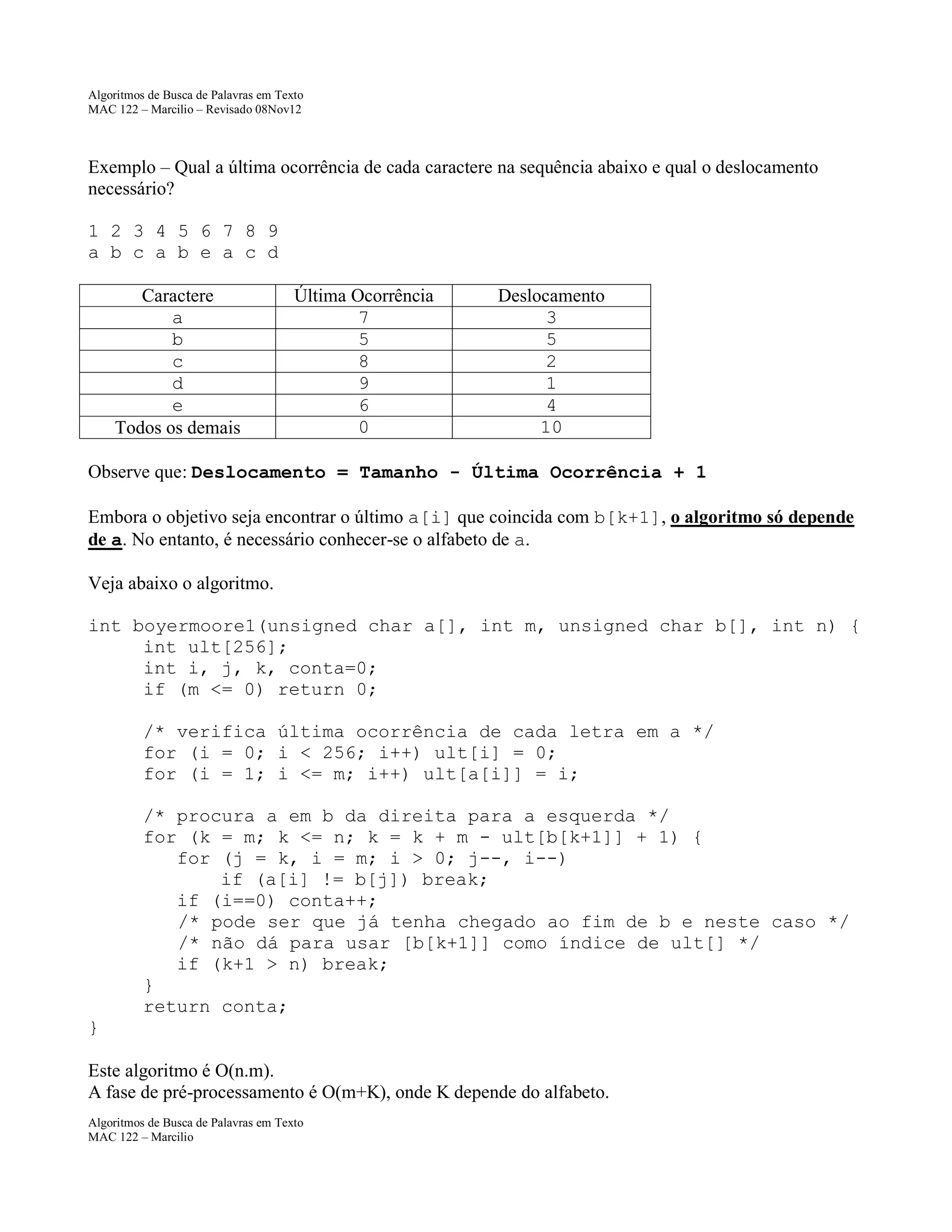 Algoritmos de Busca de Palavras em Texto
MAC 122 – Marcilio – Revisado 08Nov12

Exemplo – Qual a última ocorrência de cada caractere na sequência abaixo e qual o deslocamento
necessário?
1 2 3 4 5 6 7 8 9
a b c a b e a c d
Caractere
a
b
c
d
e
Todos os demais

Última Ocorrência
7
5
8
9
6
0

Deslocamento
3
5
2
1
4
10

Observe que: Deslocamento = Tamanho - Última Ocorrência + 1
Embora o objetivo seja encontrar o último a[i] que coincida com b[k+1], o algoritmo só depende
de a. No entanto, é necessário conhecer-se o alfabeto de a.
Veja abaixo o algoritmo.
int boyermoore1(unsigned char a[], int m, unsigned char b[], int n) {
int ult[256];
int i, j, k, conta=0;
if (m <= 0) return 0;
/* verifica última ocorrência de cada letra em a */
for (i = 0; i < 256; i++) ult[i] = 0;
for (i = 1; i <= m; i++) ult[a[i]] = i;
/* procura a em b da direita para a esquerda */
for (k = m; k <= n; k = k + m - ult[b[k+1]] + 1) {
for (j = k, i = m; i > 0; j--, i--)
if (a[i] != b[j]) break;
if (i==0) conta++;
/* pode ser que já tenha chegado ao fim de b e neste caso */
/* não dá para usar [b[k+1]] como índice de ult[] */
if (k+1 > n) break;
}
return conta;
}
Este algoritmo é O(n.m).
A fase de pré-processamento é O(m+K), onde K depende do alfabeto.
Algoritmos de Busca de Palavras em Texto
MAC 122 – Marcilio

 