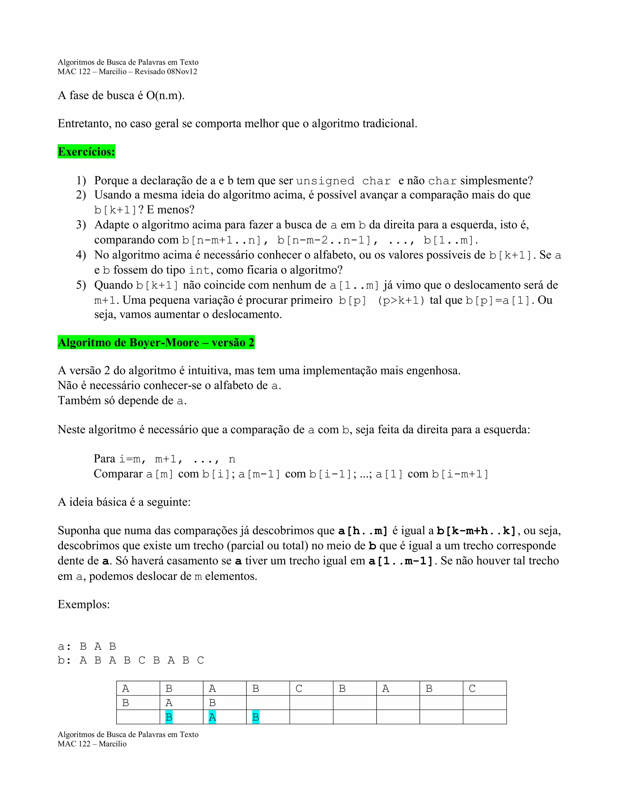 Algoritmos de Busca de Palavras em Texto
MAC 122 – Marcilio – Revisado 08Nov12

A fase de busca é O(n.m).
Entretanto, no caso geral se comporta melhor que o algoritmo tradicional.
Exercícios:
1) Porque a declaração de a e b tem que ser unsigned char e não char simplesmente?
2) Usando a mesma ideia do algoritmo acima, é possível avançar a comparação mais do que
b[k+1]? E menos?
3) Adapte o algoritmo acima para fazer a busca de a em b da direita para a esquerda, isto é,
comparando com b[n-m+1..n], b[n-m-2..n-1], ..., b[1..m].
4) No algoritmo acima é necessário conhecer o alfabeto, ou os valores possíveis de b[k+1]. Se a
e b fossem do tipo int, como ficaria o algoritmo?
5) Quando b[k+1] não coincide com nenhum de a[1..m] já vimo que o deslocamento será de
m+1. Uma pequena variação é procurar primeiro b[p] (p>k+1) tal que b[p]=a[1]. Ou
seja, vamos aumentar o deslocamento.
Algoritmo de Boyer-Moore – versão 2
A versão 2 do algoritmo é intuitiva, mas tem uma implementação mais engenhosa.
Não é necessário conhecer-se o alfabeto de a.
Também só depende de a.
Neste algoritmo é necessário que a comparação de a com b, seja feita da direita para a esquerda:
Para i=m, m+1, ..., n
Comparar a[m] com b[i]; a[m-1] com b[i-1]; ...; a[1] com b[i-m+1]
A ideia básica é a seguinte:
Suponha que numa das comparações já descobrimos que a[h..m] é igual a b[k-m+h..k], ou seja,
descobrimos que existe um trecho (parcial ou total) no meio de b que é igual a um trecho corresponde
dente de a. Só haverá casamento se a tiver um trecho igual em a[1..m-1]. Se não houver tal trecho
em a, podemos deslocar de m elementos.
Exemplos:
a: B A B
b: A B A B C B A B C
A
B

B
A
B

Algoritmos de Busca de Palavras em Texto
MAC 122 – Marcilio

A
B
A

B
B

C

B

A

B

C

 