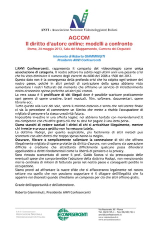 A.N.V.I CONFESERCENTI
ASSOCIAZIONE NAZIONALE
VIDEONOLEGGIATORI ITALIANI
Via Nazionale, 60 - Roma
Tel. 06/4725.1 - Fax 06/4817211
anvi@confesercenti.it
www.videotecheweb.it
www.anviconfesercenti.it
ANVI - Associazione Nazionale Videonoleggiatori Italiani
AGCOM
Il diritto d’autore online: modelli a confronto
Roma, 24 maggio 2013, Sala del Mappamondo, Camera dei Deputati
Intervento di Roberto GIAMMINUTI
Presidente ANVI Confesercenti
L'ANVI Confesercenti, rappresenta il comparto del videonoleggio come unica
associazione di categoria. Il nostro settore ha subìto negli ultimi anni una pesante crisi
che ha visto diminuire il numero degli esercizi da 6000 del 2008 a 1500 del 2012.
Questo dato non è la conseguenza della profonda crisi che ha colpito ogni settore del
nostro paese, poiché in altri periodi di contrazione della spesa abbiamo visto
aumentare i nostri fatturati dal momento che offriamo un servizio di intrattenimento
molto economico spesso preferito ad altri più costosi.
La vera causa è il prolificare di siti illegali dove è possibile scaricare praticamente
ogni genere di opere creative, brani musicali, film, software, documentari, opere
librarie ecc.
Tutto questo alla luce del sole, senza il minimo ostacolo e senza che nell'utente finale
ci sia la percezione di commettere un illecito che mette a rischio l'occupazione di
migliaia di persone e la stessa creatività futura.
Impossibile investire in una offerta legale: noi abbiamo tentato con moviendemand.it
ma competere con chi offre gratis ciò che tu devi far pagare è una lotta persa.
Siamo stanchi di vedere tutelati i diritti di chi si arricchisce illegalmente, mentre
chi investe e procura gettito non ha nessuna tutela.
La dottrina Hadopi, per quanto auspicabile, più facilmente di altri metodi può
scontrarsi con altri diritti che troppo spesso hanno la meglio.
Oscurare, filtrare o semplicemente rallentare la connessione di siti che offrono
illegalmente migliaia di opere protette da diritto d'aurore, non crediamo sia operazione
difficile e crediamo che altrettanto difficilmente qualcuno possa difendersi
appellandosi a diritti fondamentali come la libertà di pensiero o la privacy.
Sono rimasto sconcertato di come il prof. Guido Scorza si sia preoccupato delle
eventuali spese che comporterebbe l'adozione della dottrina Hadopi, non menzionando
mai le centinaia di milioni di fatturato perso nel nostro paese e conseguenti perdite in
occupazione.
Siamo pronti ad affrontare la nuove sfide che si affacceranno legalmente nel nostro
settore ma quello che non possiamo sopportare è il dilagare dell'illegalità che fa
apparire noi disonesti quando chiediamo un compenso per ciò che altri offrono gratis.
Grazie dell'opportunità e dell'attenzione.
Roberto Giamminuti, Presidente ANVI Confesercenti
 