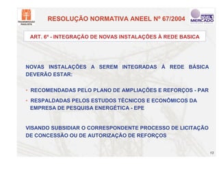 RESOLUÇÃO NORMATIVA ANEEL Nº 67/2004

 ART. 6º - INTEGRAÇÃO DE NOVAS INSTALAÇÕES À REDE BASICA




NOVAS INSTALAÇÕES A SEREM INTEGRADAS À REDE BÁSICA
DEVERÃO ESTAR:


• RECOMENDADAS PELO PLANO DE AMPLIAÇÕES E REFORÇOS - PAR
• RESPALDADAS PELOS ESTUDOS TÉCNICOS E ECONÔMICOS DA
  EMPRESA DE PESQUISA ENERGÉTICA - EPE


VISANDO SUBSIDIAR O CORRESPONDENTE PROCESSO DE LICITAÇÃO
DE CONCESSÃO OU DE AUTORIZAÇÃO DE REFORÇOS


                                                           13
 