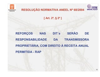 RESOLUÇÃO NORMATIVA ANEEL Nº 68/2004

                  [ Art. 2º, § 2º ]




REFORÇOS     NAS          DIT´s        SERÃO   DE

RESPONSABILIDADE           DA         TRANSMISSORA

PROPRIETÁRIA, COM DIREITO À RECEITA ANUAL

PERMITIDA - RAP




                                                     15
 