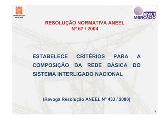 RESOLUÇÃO NORMATIVA ANEEL
           Nº 67 / 2004




ESTABELECE       CRITÉRIOS       PARA        A
COMPOSIÇÃO      DA    REDE    BÁSICA        DO
SISTEMA INTERLIGADO NACIONAL



   (Revoga Resolução ANEEL Nº 433 / 2000)

                                                 9
 