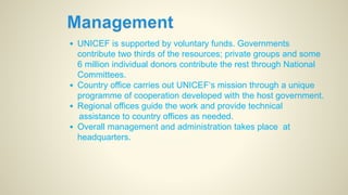 • UNICEF is supported by voluntary funds. Governments
contribute two thirds of the resources; private groups and some
6 million individual donors contribute the rest through National
Committees.
• Country office carries out UNICEF‘s mission through a unique
programme of cooperation developed with the host government.
• Regional offices guide the work and provide technical
assistance to country offices as needed.
• Overall management and administration takes place at
headquarters.
 