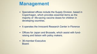 • Specialized offices include the Supply Division, based in
Copenhagen, which provides essential items as the
majority of life-saving vaccine doses for children in
developing countries.
• It operates the Innocenti Research Center in Florence
• Offices for Japan and Brussels, which assist with fund-
raising and liaison with policy makers.
• 36-member Executive
Board:
 