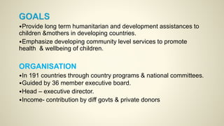 •Provide long term humanitarian and development assistances to
children &mothers in developing countries.
•Emphasize developing community level services to promote
health & wellbeing of children.
ORGANISATION
•In 191 countries through country programs & national committees.
•Guided by 36 member executive board.
•Head – executive director.
•Income- contribution by diff govts & private donors
 