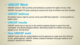 • UNICEF Work
UNICEF works in 190 countries and territories to protect the rights of every child.
UNICEF has spent 70 years working to improve the lives of children and their families.
• UNICEF believes
All children have a right to survive, thrive and fulfill their potential – to the benefit of a
better world.
• UNICEF results
UNICEF works day-in day-out in the world’s toughest places to reach the most
vulnerable and disadvantaged children. Delivering results for children and young
people is our driving force.
• How UNICEF work
UNICEF works with the United Nations and its agencies to make sure that child are
on the global agenda. UNICEF strikes a balance between thorough research and
practical solutions for children.
 