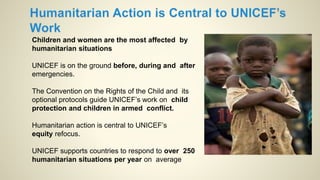 Children and women are the most affected by
humanitarian situations
UNICEF is on the ground before, during and after
emergencies.
The Convention on the Rights of the Child and its
optional protocols guide UNICEF’s work on child
protection and children in armed conflict.
Humanitarian action is central to UNICEF’s
equity refocus.
UNICEF supports countries to respond to over 250
humanitarian situations per year on average
 