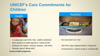 Health
Nutrition
 low cost protein rich food
 With FAO, aided Applied Nutrition Programme
 Enriched food in endemic areas of nutritional def.
 In collaboration with WHO, FAO, UNDP, & UNESCO
 More attention on health aspects of mother & child
 Eradicate TB, malaria , venereal disease – with WHO
 Recently, idea of “Whole child” .
Country health programme
 