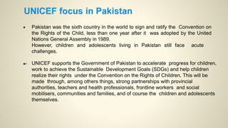 • Pakistan was the sixth country in the world to sign and ratify the Convention on
the Rights of the Child, less than one year after it was adopted by the United
Nations General Assembly in 1989.
However, children and adolescents living in Pakistan still face acute
challenges.
• UNICEF supports the Government of Pakistan to accelerate progress for children,
work to achieve the Sustainable Development Goals (SDGs) and help children
realize their rights under the Convention on the Rights of Children. This will be
made through, among others things, strong partnerships with provincial
authorities, teachers and health professionals, frontline workers and social
mobilisers, communities and families, and of course the children and adolescents
themselves.
 