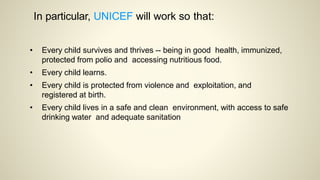 In particular, UNICEF will work so that:
• Every child survives and thrives -- being in good health, immunized,
protected from polio and accessing nutritious food.
• Every child learns.
• Every child is protected from violence and exploitation, and
registered at birth.
• Every child lives in a safe and clean environment, with access to safe
drinking water and adequate sanitation
 