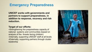 UNICEF works with governments and
partners to support preparedness, in
addition to response, recovery and risk
reduction.
Target of our efforts:
•Strengthening the preparedness capacity of
national systems and communities (based on
analysis of the threats facing children)
•Internally, supporting UNICEF staff at all levels
•Externally, supporting partners through cluster
leadership
 