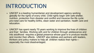  UNICEF is a leading humanitarian and development agency working
globally for the rights of every child. Child rights begin with safe shelter,
nutrition, protection from disaster and conflict and traverse the life cycle:
pre-natal care for healthy births, clean water and sanitation, health care and
education.
 UNICEF has spent nearly 70 years working to improve the lives of children
and their families. Working with and for children through adolescence and
into adulthood requires a global presence whose goal is to produce results
and monitor their effects. UNICEF also lobbies and partners with leaders,
thinkers and policy makers to help all children realize their rights—
especially the most disadvantaged.
 