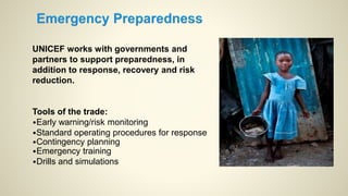UNICEF works with governments and
partners to support preparedness, in
addition to response, recovery and risk
reduction.
Tools of the trade:
•Early warning/risk monitoring
•Standard operating procedures for response
•Contingency planning
•Emergency training
•Drills and simulations
 
