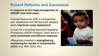 In response to the mega-emergencies of,
UNICEF took bold steps:
•Human Resources (HR) in emergencies
unit established and HR fast track adopted,
which improved surge deployment
•Level 2 & 3 Simplified Standard Operating
Procedures (SSOP) finalized, which led to a
more predictable and efficient response
•Resources invested in strengthening
monitoring for results in humanitarian
action (e.g. Mali, Syria, etc.)
 