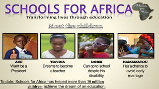 Want bea
President
Dreams to become
a teacher
Cango to school
despite his
disability
Hasachance to
avoid early
marriage
To date, Schools for Africa has helped more than 30 million
children achieve the dream of an education.
 