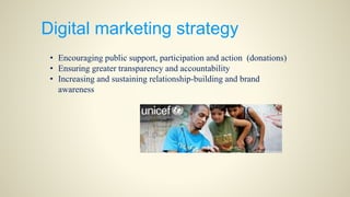 Digital marketing strategy
• Encouraging public support, participation and action (donations)
• Ensuring greater transparency and accountability
• Increasing and sustaining relationship-building and brand
awareness
 