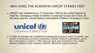  UNICEF was established on 11 December 1946 by the United Nations to
meet the emergency needs of children in post-war Europe and China. Its
full name was the United Nations International Children's Emergency Fund.
 In 1950, its mandate was broadened to address the long-term needs of children and
women in developing countries everywhere. UNICEF became a permanent part of
the United Nations system in 1953, when its name was shortened to the United
Nations Children's Fund. However, UNICEF retained its original acronym.
 