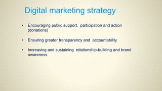 Digital marketing strategy
• Encouraging public support, participation and action
(donations)
• Ensuring greater transparency and accountability
• Increasing and sustaining relationship-building and brand
awareness
 