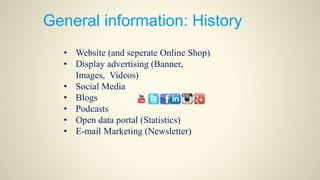 General information: History
• Website (and seperate Online Shop)
• Display advertising (Banner,
Images, Videos)
• Social Media
• Blogs
• Podcasts
• Open data portal (Statistics)
• E-mail Marketing (Newsletter)
 