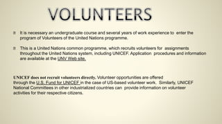 It is necessary an undergraduate course and several years of work experience to enter the
program of Volunteers of the United Nations programme.
This is a United Nations common programme, which recruits volunteers for assignments
throughout the United Nations system, including UNICEF. Application procedures and information
are available at the UNV Web site.
UNICEF does not recruit volunteers directly. Volunteer opportunities are offered
through the U.S. Fund for UNICEF in the case of US-based volunteer work. Similarly, UNICEF
National Committees in other industrialized countries can provide information on volunteer
activities for their respective citizens.
 