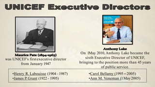 was UNICEF's firstexecutive director
from January 1947
On 1May 2010, Anthony Lake became the
sixth Executive Director of UNICEF,
bringing to the position more than 45 years
of public service.
•Henry R. Labouisse (1904 -1987)
•James P. Grant (1922 - 1995)
•Carol Bellamy (1995 –2005)
•Ann M. Veneman (1May2005)
 