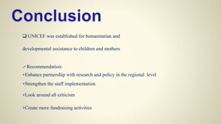  UNICEF was established for humanitarian and
developmental assistance to children and mothers
 Recommendation:
•Enhance partnership with research and policy in the regional level
•Strengthen the staff implementation
•Look around all criticism
•Create more fundraising activities
 
